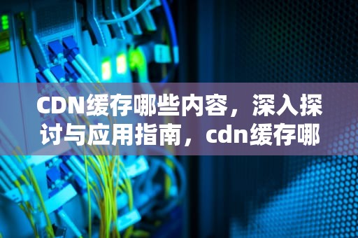 CDN缓存哪些内容，深入探讨与应用指南，cdn缓存哪些资源