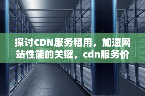 探讨CDN服务租用，加速网站性能的关键，cdn服务价格