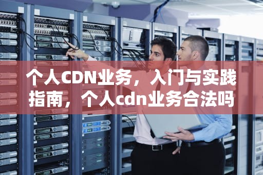 个人CDN业务，入门与实践指南，个人cdn业务合法吗