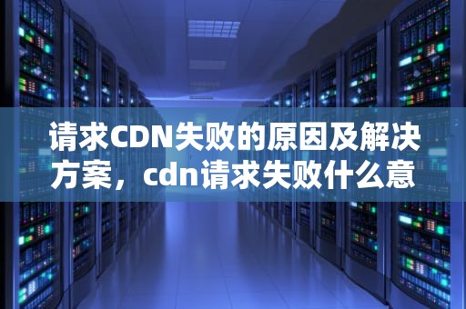 请求CDN失败的原因及解决方案，cdn请求失败什么意思