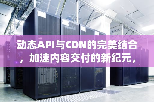 动态API与CDN的完美结合，加速内容交付的新纪元，动态api集成架构设计案例