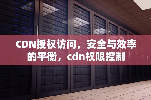 CDN授权访问，安全与效率的平衡，cdn权限控制