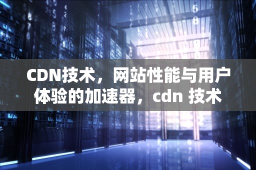 CDN技术，网站性能与用户体验的加速器，cdn 技术