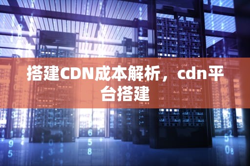 搭建CDN成本解析，cdn平台搭建