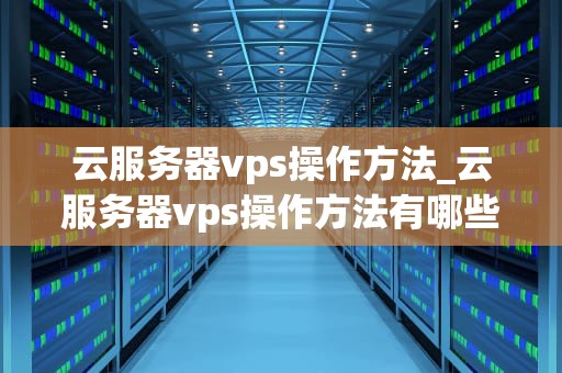 云服务器vps操作方法_云服务器vps操作方法有哪些_云服务器VPS的操作方法