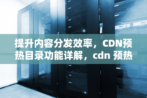 提升内容分发效率，CDN预热目录功能详解，cdn 预热