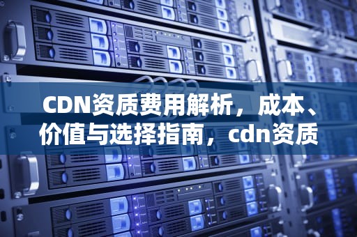 CDN资质费用解析，成本、价值与选择指南，cdn资质办理