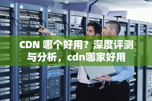CDN 哪个好用？深度评测与分析，cdn哪家好用