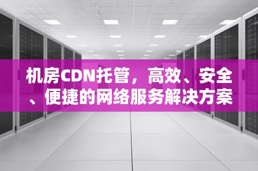 机房CDN托管，高效、安全、便捷的网络服务解决方案，机房idc托管