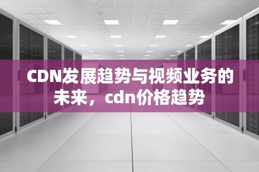 CDN发展趋势与视频业务的未来，cdn价格趋势