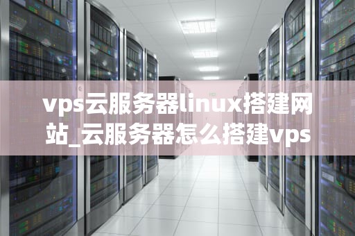 vps云服务器linux搭建网站_云服务器怎么搭建vps_使用VPS云服务器Linux搭建网站的全面指南