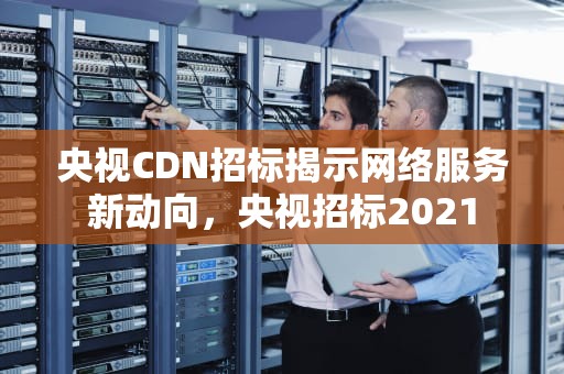 央视CDN招标揭示网络服务新动向，央视招标2021