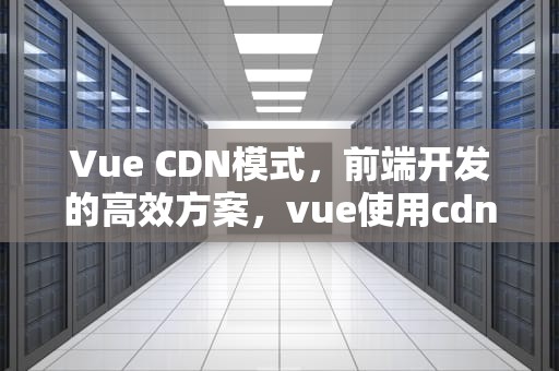 Vue CDN模式，前端开发的高效方案，vue使用cdn