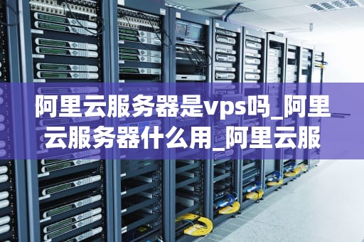 阿里云服务器是vps吗_阿里云服务器什么用_阿里云服务器与VPS的比较及选择