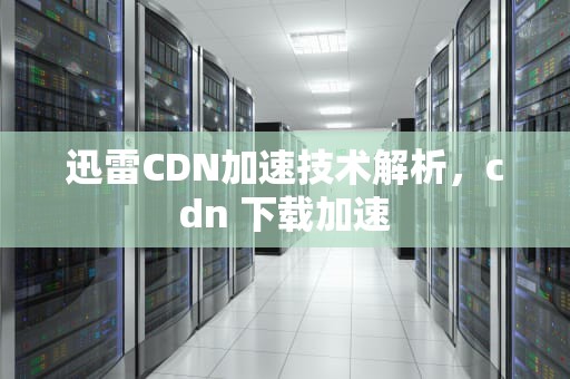 迅雷CDN加速技术解析，cdn 下载加速