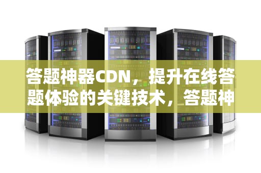 答题神器CDN，提升在线答题体验的关键技术，答题神器一扫就出答案