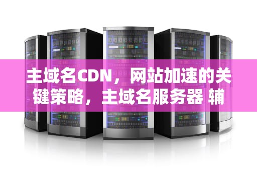 主域名CDN，网站加速的关键策略，主域名服务器 辅助域名服务器
