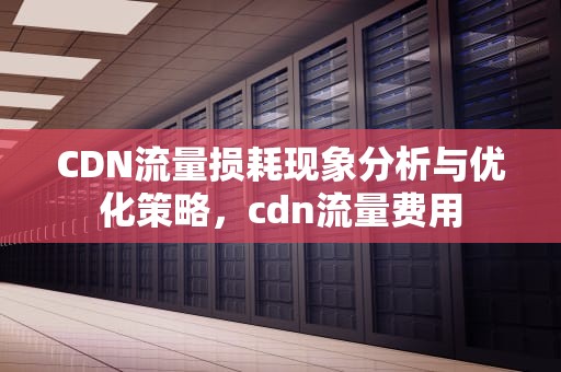 CDN流量损耗现象分析与优化策略，cdn流量费用