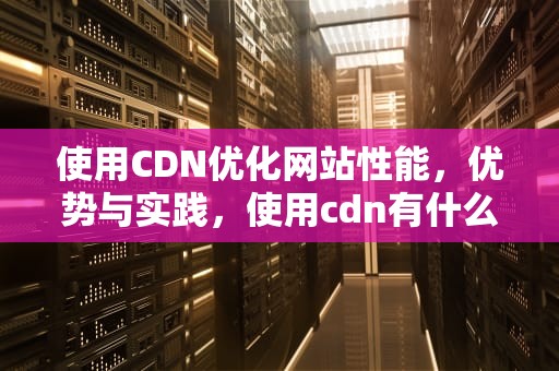 使用CDN优化网站性能，优势与实践，使用cdn有什么好处