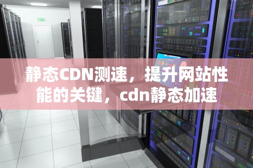 静态CDN测速，提升网站性能的关键，cdn静态加速