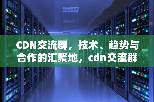 CDN交流群，技术、趋势与合作的汇聚地，cdn交流群微信