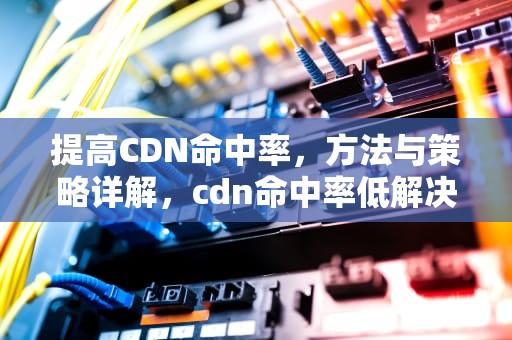 提高CDN命中率，方法与策略详解，cdn命中率低解决方案