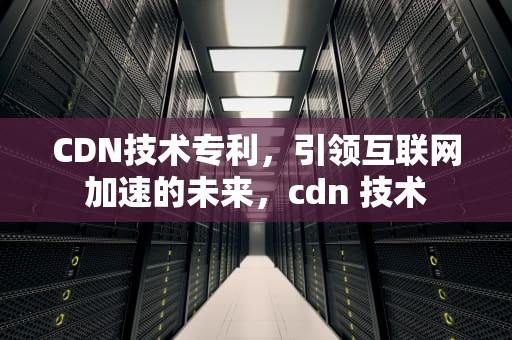 CDN技术专利，引领互联网加速的未来，cdn 技术