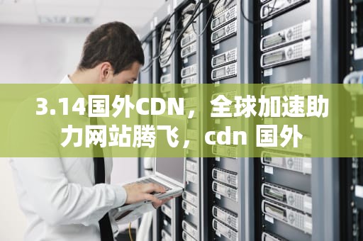 3.14国外CDN，全球加速助力网站腾飞，cdn 国外