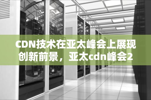 CDN技术在亚太峰会上展现创新前景，亚太cdn峰会2020