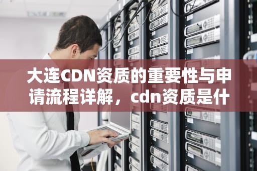 大连CDN资质的重要性与申请流程详解，cdn资质是什么