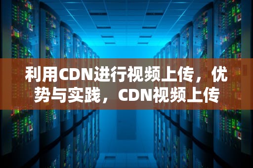 利用CDN进行视频上传，优势与实践，CDN视频上传