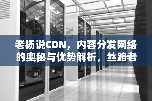 老杨说CDN，内容分发网络的奥秘与优势解析，丝路老杨说