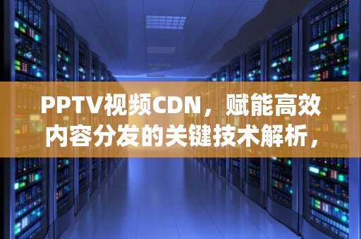 PPTV视频CDN，赋能高效内容分发的关键技术解析，pptv视频下载速度为什么慢