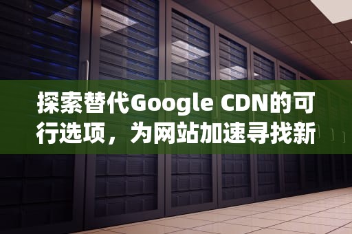 探索替代Google CDN的可行选项，为网站加速寻找新途径，replace google cdn手机安装