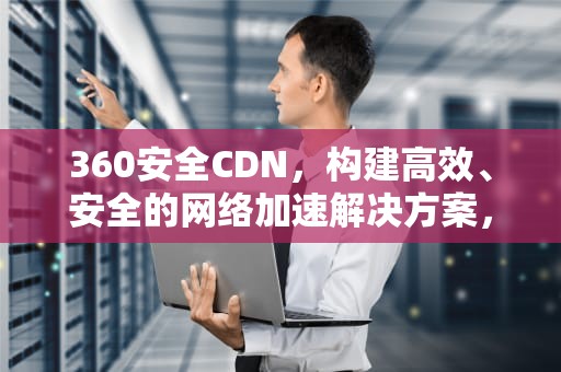 360安全CDN，构建高效、安全的网络加速解决方案，360安全卫士