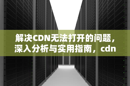 解决CDN无法打开的问题，深入分析与实用指南，cdn打不开