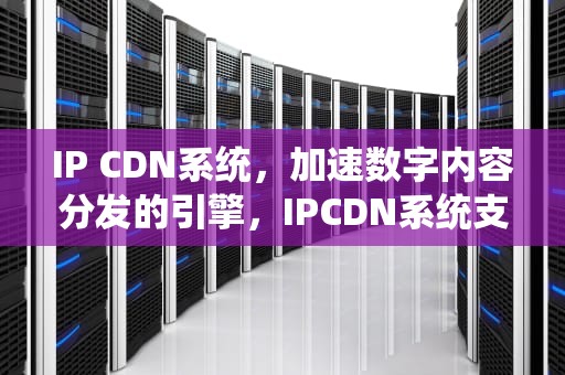 IP CDN系统，加速数字内容分发的引擎，IPCDN系统支持的主要业务