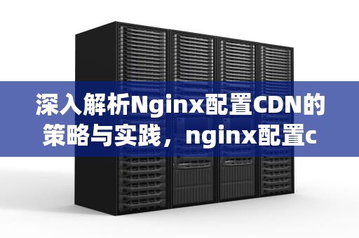 深入解析Nginx配置CDN的策略与实践，nginx配置cdn缓存加速