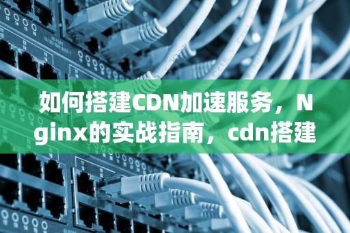 如何搭建CDN加速服务，Nginx的实战指南，cdn搭建教程