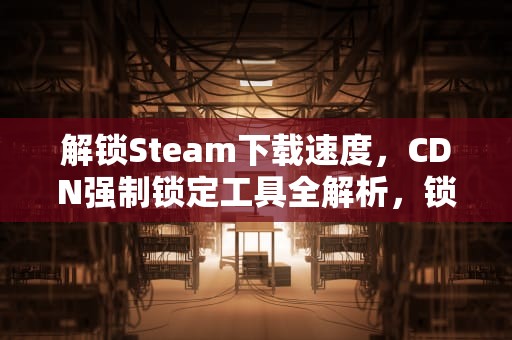 解锁Steam下载速度，CDN强制锁定工具全解析，锁定Steam账户
