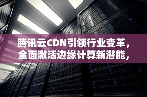 腾讯云CDN引领行业变革，全面激活边缘计算新潜能，腾讯进入三面通过率高吗