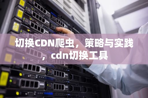 切换CDN爬虫，策略与实践，cdn切换工具