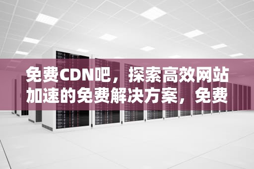 免费CDN吧，探索高效网站加速的免费解决方案，免费 cdn