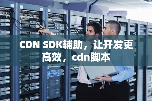 CDN SDK辅助，让开发更高效，cdn脚本