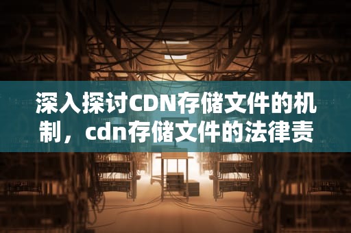 深入探讨CDN存储文件的机制，cdn存储文件的法律责任