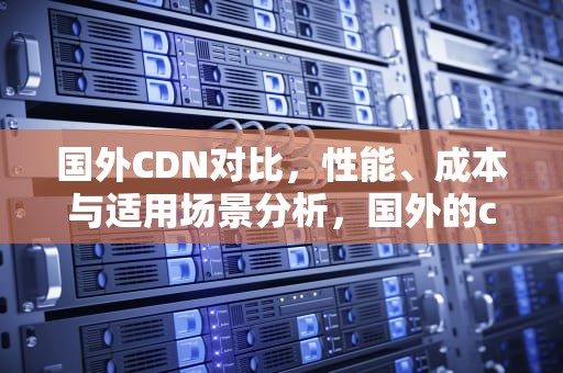 国外CDN对比，性能、成本与适用场景分析，国外的cdn哪个好