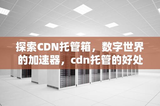 探索CDN托管箱，数字世界的加速器，cdn托管的好处是什么