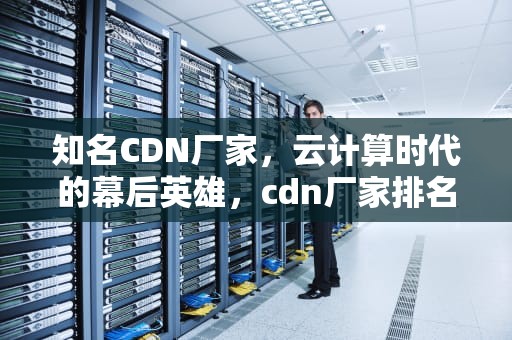 知名CDN厂家，云计算时代的幕后英雄，cdn厂家排名