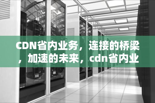 CDN省内业务，连接的桥梁，加速的未来，cdn省内业务和省外业务