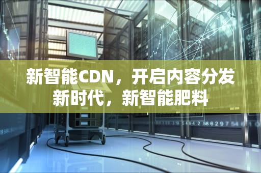 新智能CDN，开启内容分发新时代，新智能肥料